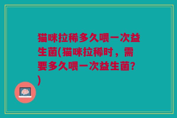 猫咪拉稀多久喂一次益生菌(猫咪拉稀时,需要多久喂一次益生菌?)