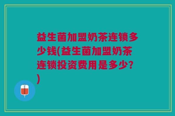 益生菌加盟奶茶连锁多少钱(益生菌加盟奶茶连锁投资费用是多少?)