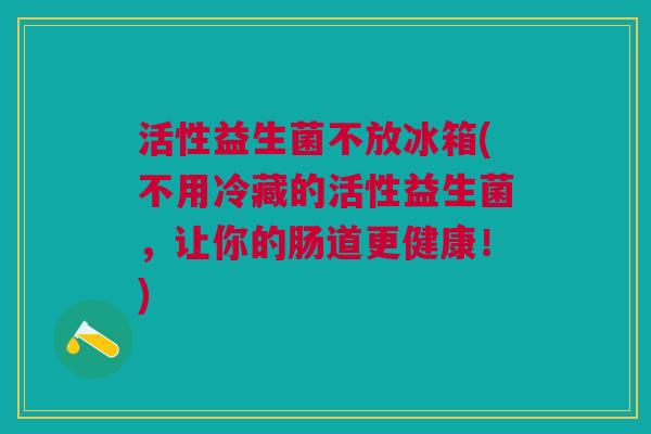 活性益生菌不放冰箱(不用冷藏的活性益生菌,让你的肠道更健康!)