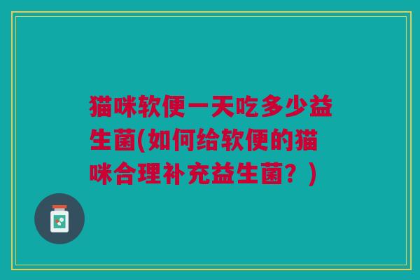 猫咪软便一天吃多少益生菌(如何给软便的猫咪合理补充益生菌?) 猫咪软便一天吃多少益生菌(如何给软便的猫咪合理补充益生菌?)