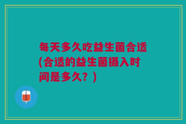 每天多久吃益生菌合适(合适的益生菌摄入时间是多久?)