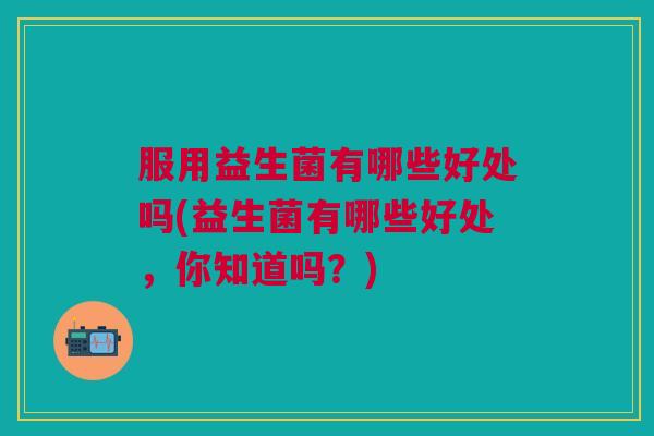 服用益生菌有哪些好处吗(益生菌有哪些好处,你知道吗?) 服用益生菌有哪些好处吗(益生菌有哪些好处,你知道吗?)