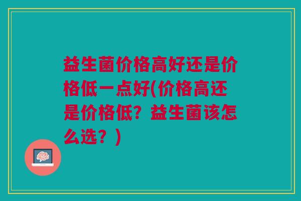 益生菌价格高好还是价格低一点好(价格高还是价格低?益生菌该怎么选?)