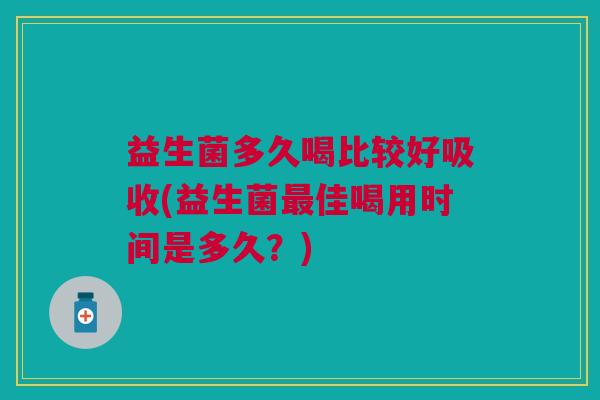 益生菌多久喝比较好吸收(益生菌最佳喝用时间是多久?)
