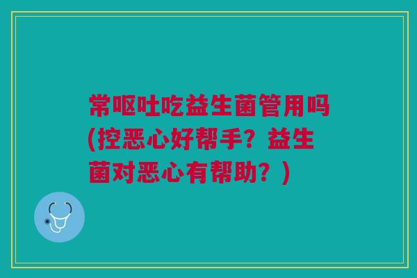 常呕吐吃益生菌管用吗(控恶心好帮手？益生菌对恶心有帮助？)