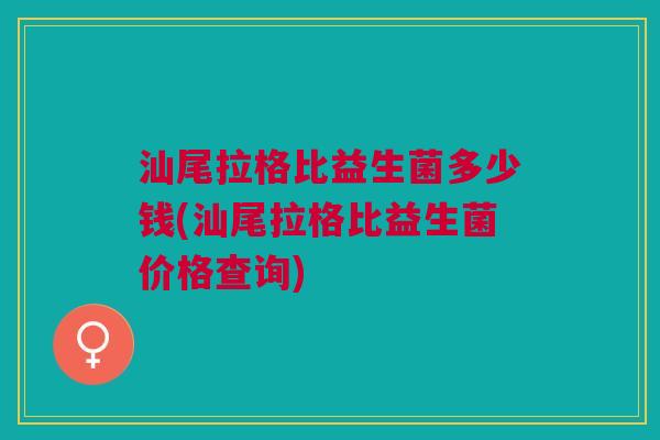 汕尾拉格比益生菌多少钱(汕尾拉格比益生菌价格查询)