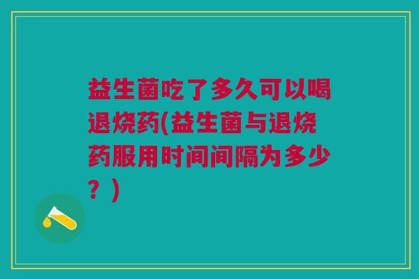 益生菌吃了多久可以喝退烧药(益生菌与退烧药服用时间间隔为多少?) 益生菌吃了多久可以喝退烧药(益生菌与退烧药服用时间间隔为多少?)
