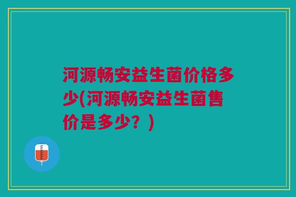 河源畅安益生菌价格多少(河源畅安益生菌售价是多少?) 河源畅安益生菌价格多少(河源畅安益生菌售价是多少?)
