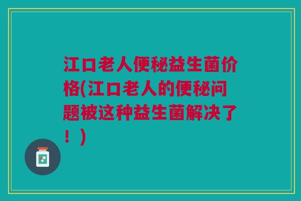 江口老人便秘益生菌价格(江口老人的便秘问题被这种益生菌解决了!)
