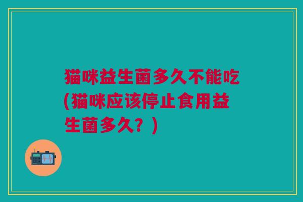 猫咪益生菌多久不能吃(猫咪应该停止食用益生菌多久?)