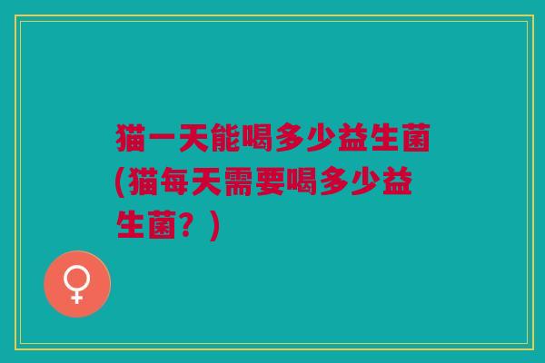 猫一天能喝多少益生菌(猫每天需要喝多少益生菌?)