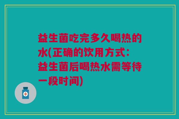 益生菌吃完多久喝热的水(正确的饮用方式:益生菌后喝热水需等待一段时间) 益生菌吃完多久喝热的水(正确的饮用方式:益生菌后喝热水需等待一段时间)
