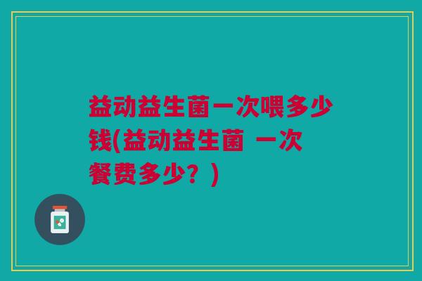 益动益生菌一次喂多少钱(益动益生菌 一次餐费多少？)
