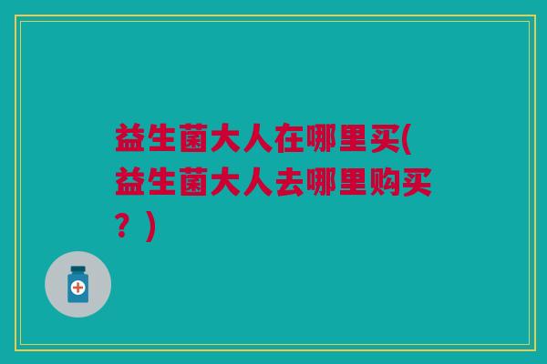 益生菌大人在哪里买(益生菌大人去哪里购买?)
