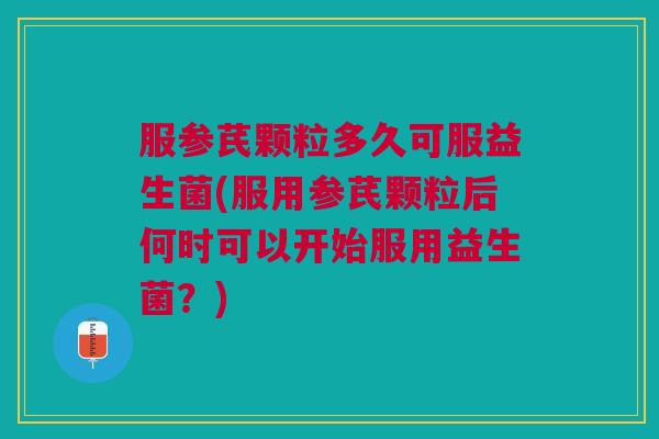 服参芪颗粒多久可服益生菌(服用参芪颗粒后何时可以开始服用益生菌?)