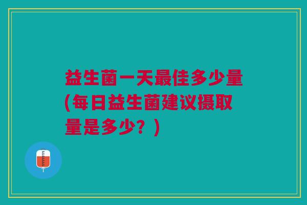 益生菌一天佳多少量(每日益生菌建议摄取量是多少?) 益生菌一天佳多少量(每日益生菌建议摄取量是多少?)