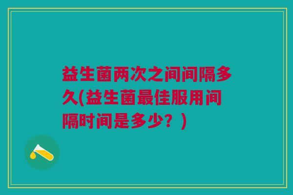 益生菌两次之间间隔多久(益生菌最佳服用间隔时间是多少?)