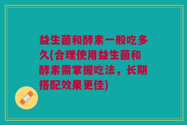 益生菌和酵素一般吃多久(合理使用益生菌和酵素需掌握吃法,长期搭配效果更佳)