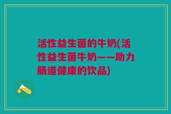 活性益生菌的牛奶(活性益生菌牛奶——助力肠道健康的饮品)