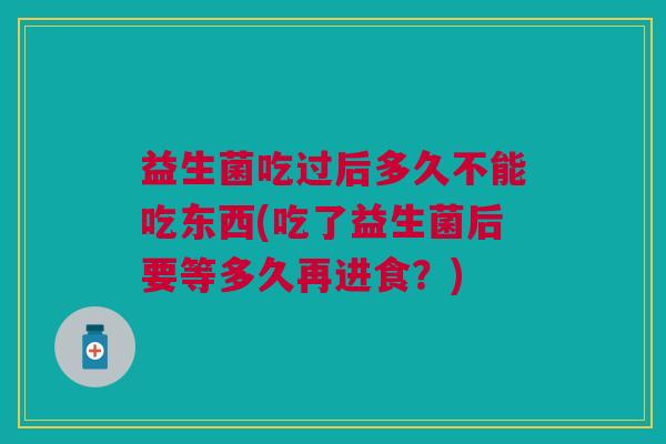 益生菌吃过后多久不能吃东西(吃了益生菌后要等多久再进食?)
