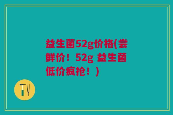 益生菌52g价格(尝鲜价!52g 益生菌低价疯抢!) 益生菌52g价格(尝鲜价!52g 益生菌低价疯抢!)