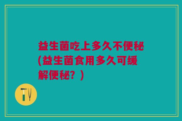 益生菌吃上多久不便秘(益生菌食用多久可缓解便秘?)