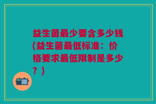 益生菌少要含多少钱(益生菌低标准:价格要求低限制是多少?) 益生菌少要含多少钱(益生菌低标准:价格要求低限制是多少?)