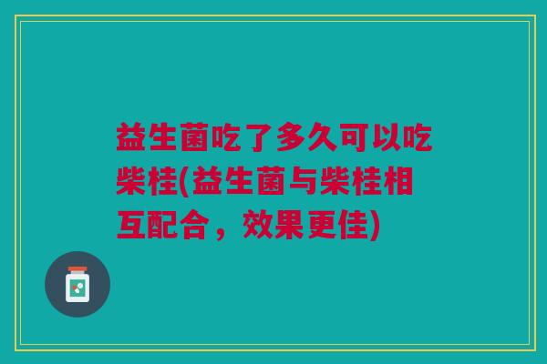 益生菌吃了多久可以吃柴桂(益生菌与柴桂相互配合,效果更佳)
