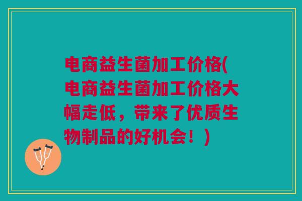 电商益生菌加工价格(电商益生菌加工价格大幅走低,带来了优质生物制品的好机会!)