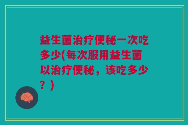 益生菌治疗便秘一次吃多少(每次服用益生菌以治疗便秘,该吃多少?)
