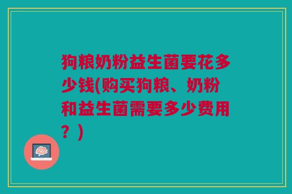 狗粮奶粉益生菌要花多少钱(购买狗粮、奶粉和益生菌需要多少费用?)