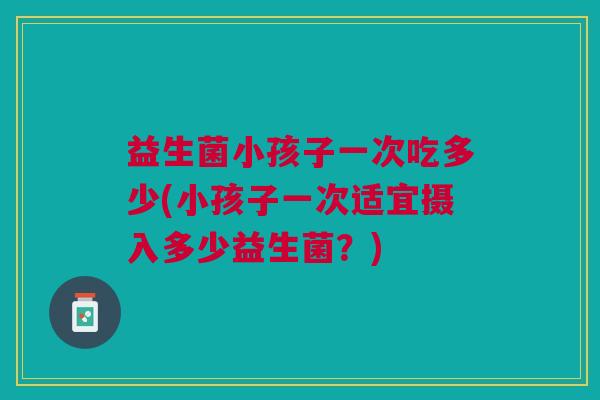 益生菌小孩子一次吃多少(小孩子一次适宜摄入多少益生菌?)