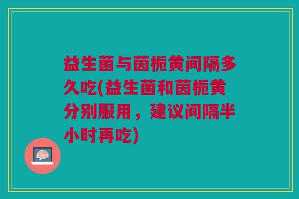益生菌与茵栀黄间隔多久吃(益生菌和茵栀黄分别服用,建议间隔半小时再吃)