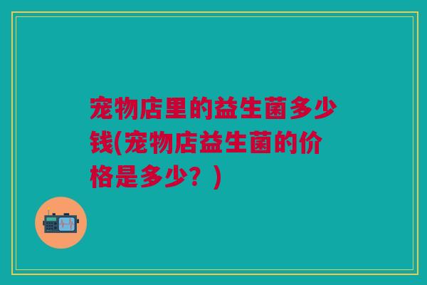 宠物店里的益生菌多少钱(宠物店益生菌的价格是多少?)