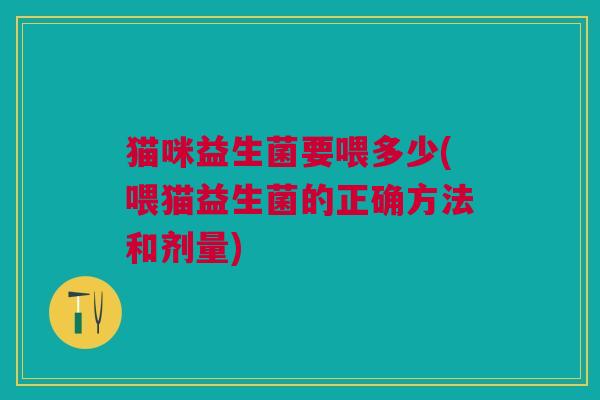 猫咪益生菌要喂多少(喂猫益生菌的正确方法和剂量) 猫咪益生菌要喂多少(喂猫益生菌的正确方法和剂量)