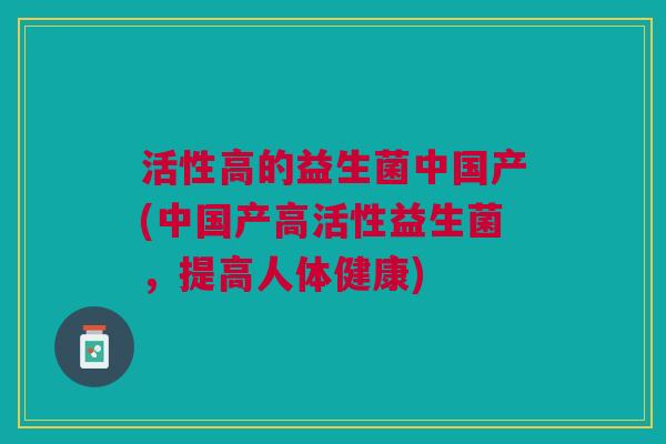 活性高的益生菌中国产(中国产高活性益生菌,提高人体健康)