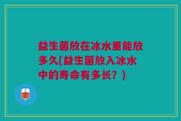 益生菌放在冰水里能放多久(益生菌放入冰水中的寿命有多长？)