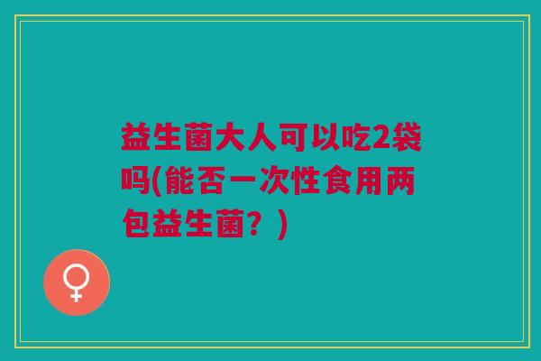 益生菌大人可以吃2袋吗(能否一次性食用两包益生菌?)