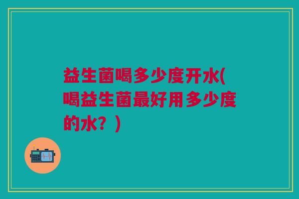 益生菌喝多少度开水(喝益生菌最好用多少度的水?)