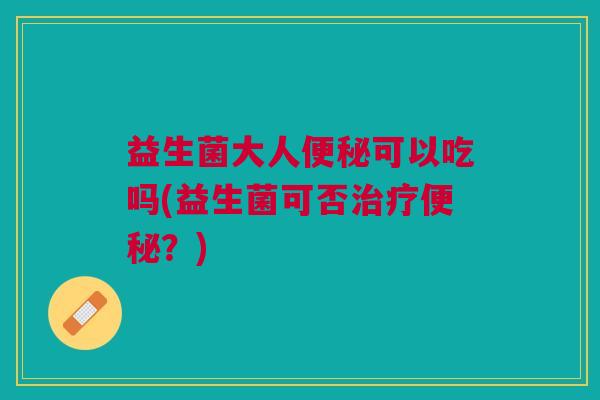 益生菌大人可以吃吗(益生菌可否?) 益生菌大人可以吃吗(益生菌可否?)