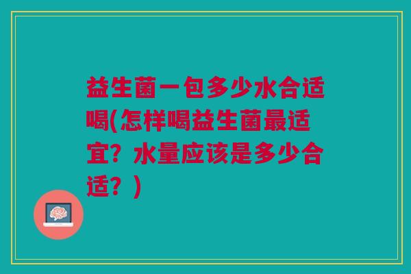 益生菌一包多少水合适喝(怎样喝益生菌最适宜?水量应该是多少合适?)