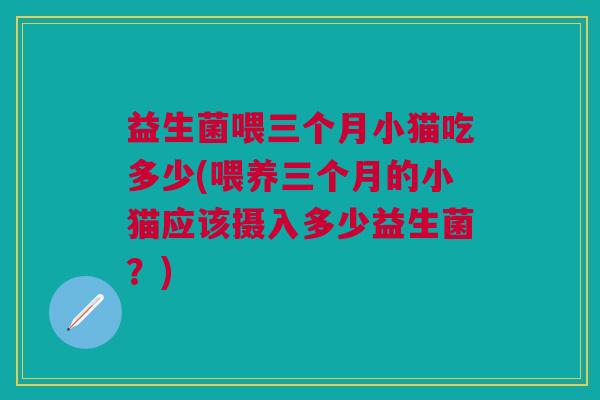 益生菌喂三个月小猫吃多少(喂养三个月的小猫应该摄入多少益生菌?)