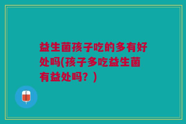 益生菌孩子吃的多有好处吗(孩子多吃益生菌有益处吗?)
