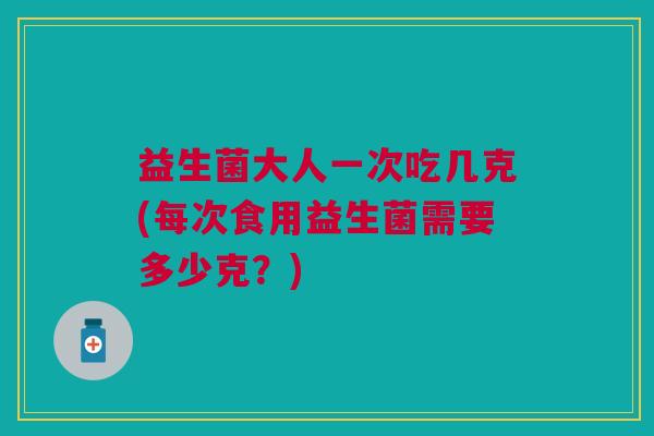 益生菌大人一次吃几克(每次食用益生菌需要多少克?)