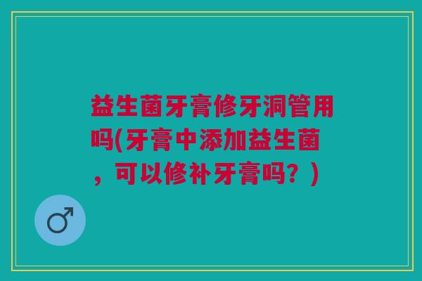 益生菌牙膏修牙洞管用吗(牙膏中添加益生菌,可以修补牙膏吗?) 益生菌牙膏修牙洞管用吗(牙膏中添加益生菌,可以修补牙膏吗?)
