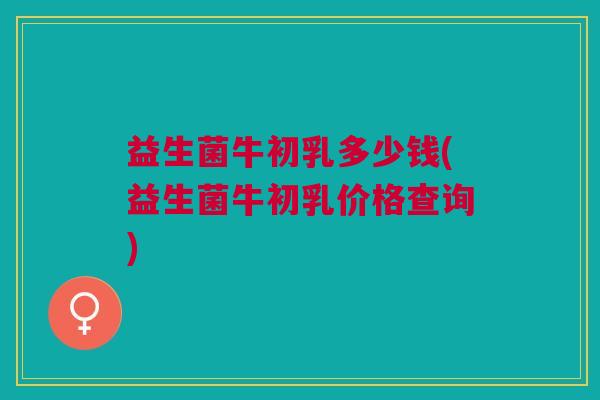 益生菌牛初乳多少钱(益生菌牛初乳价格查询)