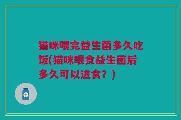 猫咪喂完益生菌多久吃饭(猫咪喂食益生菌后多久可以进食?) 猫咪喂完益生菌多久吃饭(猫咪喂食益生菌后多久可以进食?)