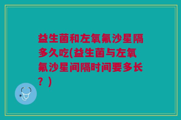 益生菌和左氧氟沙星隔多久吃(益生菌与左氧氟沙星间隔时间要多长?) 益生菌和左氧氟沙星隔多久吃(益生菌与左氧氟沙星间隔时间要多长?)