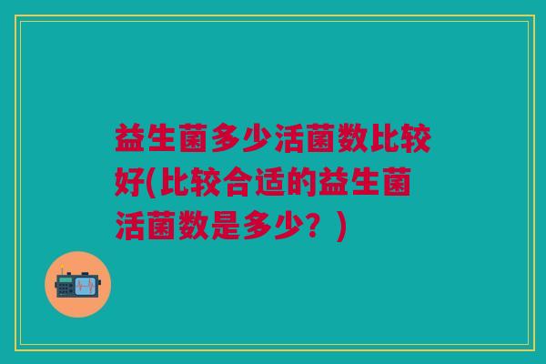 益生菌多少活菌数比较好(比较合适的益生菌活菌数是多少?)