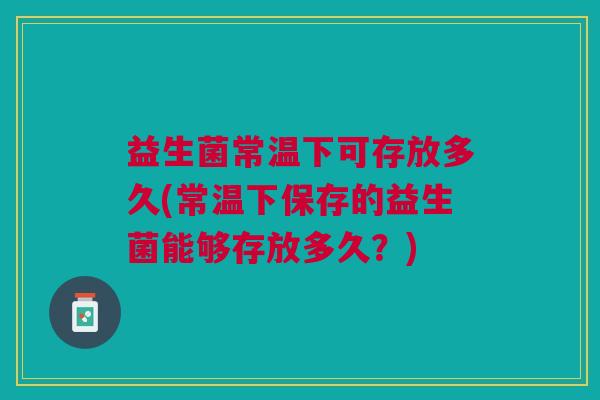 益生菌常温下可存放多久(常温下保存的益生菌能够存放多久?)
